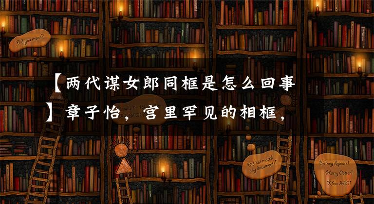 【两代谋女郎同框是怎么回事】章子怡,宫里罕见的相框,网友:吃宫里防腐剂了吗?