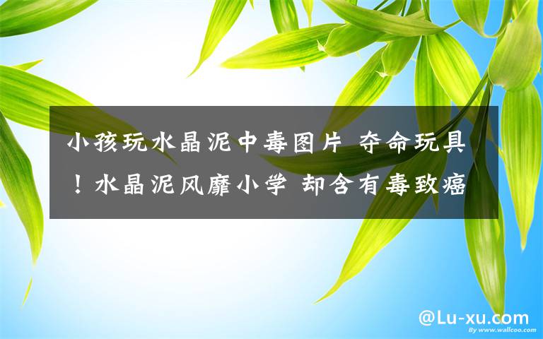 小孩玩水晶泥中毒图片 夺命玩具!水晶泥风靡小学 却含有毒致癌物质