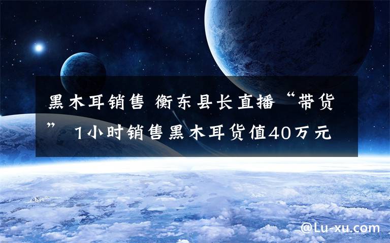 黑木耳销售 衡东县长直播“带货” 1小时销售黑木耳货值40万元