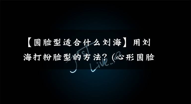 【圆脸型适合什么刘海】用刘海打扮脸型的方法?(心形圆脸长脸方脸专辑)