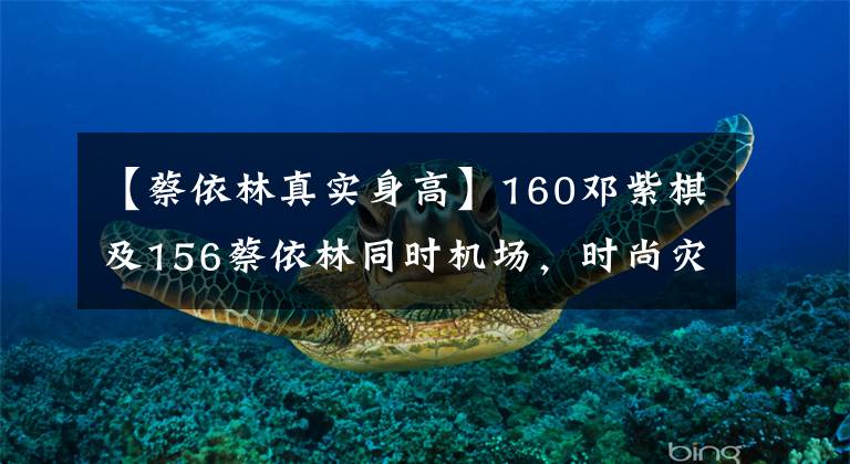 【蔡依林真实身高】160邓紫棋及156蔡依林同时机场,时尚灾难,时尚女王。