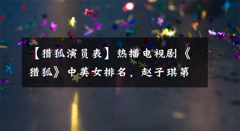 【猎狐演员表】热播电视剧《猎狐》中美女排名,赵子琪第8位,否定第3位,王奥宇排名。