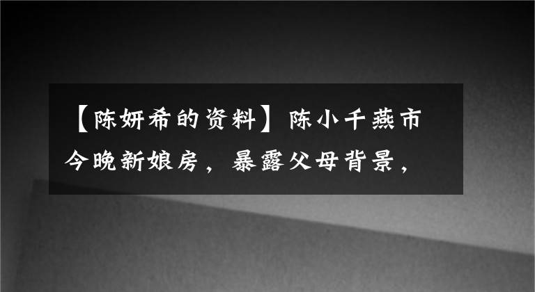 【陈妍希的资料】陈小千燕市今晚新娘房,暴露父母背景,显赫的家族令人难以置信。