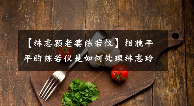 【林志颖老婆陈若仪】相貌平平的陈若仪是如何处理林志玲的?原来家庭背景是关键!