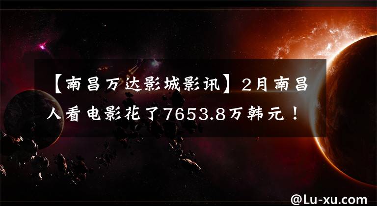 【南昌万达影城影讯】2月南昌人看电影花了7653.8万韩元!