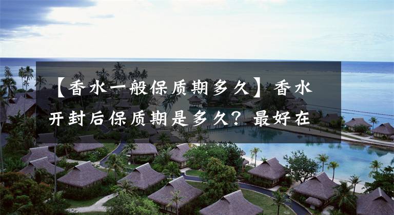 【香水一般保质期多久】香水开封后保质期是多久?最好在一年内用完。