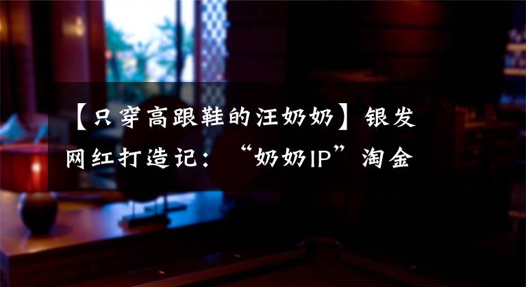 【只穿高跟鞋的汪奶奶】银发网红打造记：“奶奶IP”淘金直播带货 销售额超千万