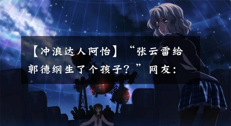 【冲浪达人阿怡】“张云雷给郭德纲生了个孩子?”网友:师傅白天做人晚上做鬼…哈哈哈哈