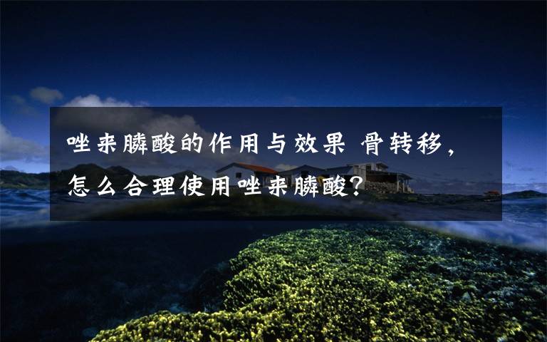 唑来膦酸的作用与效果 骨转移,怎么合理使用唑来膦酸?