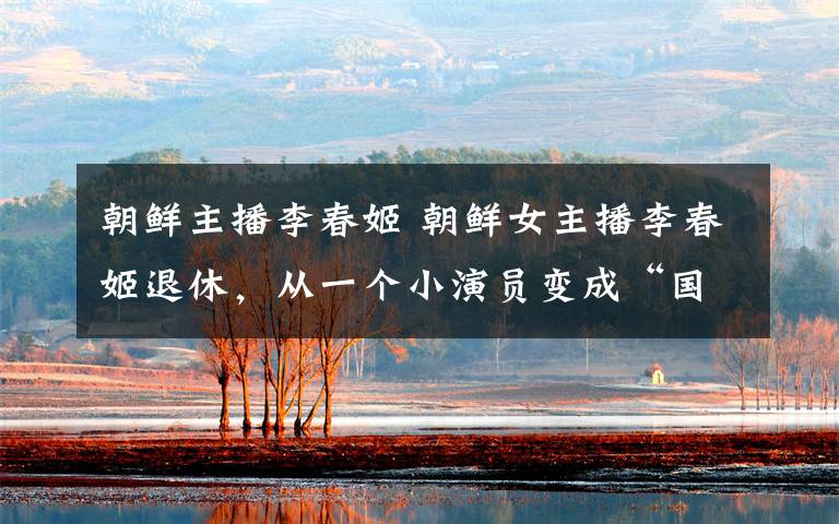 朝鲜主播李春姬 朝鲜女主播李春姬退休,从一个小演员变成“国宝级”主持