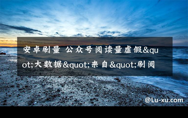 安卓刷量 公众号阅读量虚假"大数据"来自"刷阅族"!