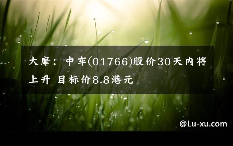 大摩：中车(01766)股价30天内将上升 目标价8.8港元