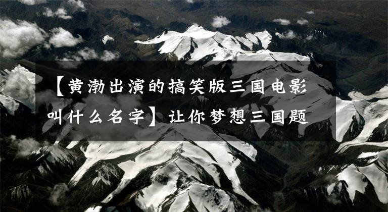 【黄渤出演的搞笑版三国电影叫什么名字】让你梦想三国题材的五部电影，三国——的最后一部，很好笑吗？