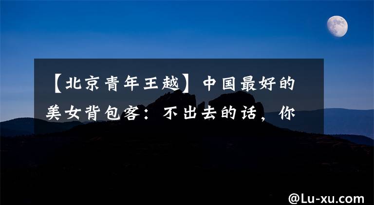 【北京青年王越】中国最好的美女背包客：不出去的话，你会以为是全世界！该走了
