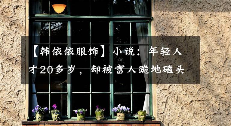 【韩依依服饰】小说:年轻人才20多岁,却被富人跪地磕头,意外获得了庞大的产业。