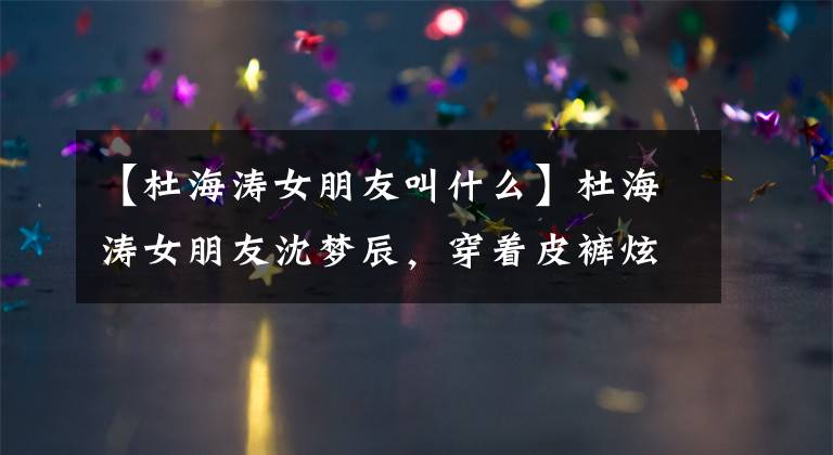 【杜海涛女朋友叫什么】杜海涛女朋友沈梦辰,穿着皮裤炫耀身材,被骗子骗过3000元。