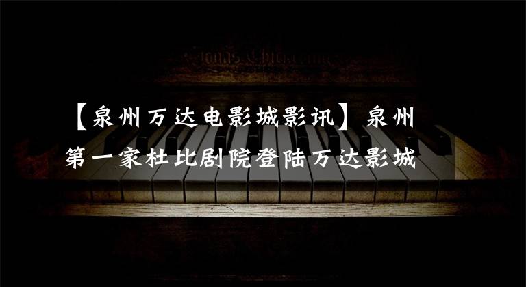 【泉州万达电影城影讯】泉州第一家杜比剧院登陆万达影城泉州城东万达广场店