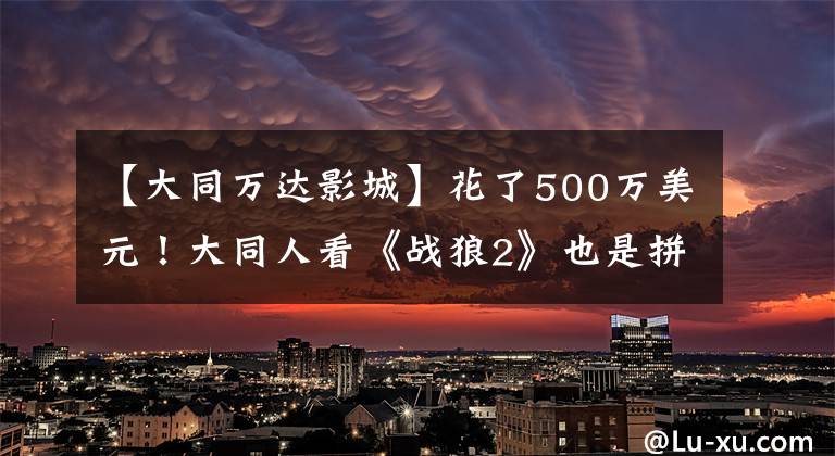 【大同万达影城】花了500万美元!大同人看《战狼2》也是拼写!你去看了吗?