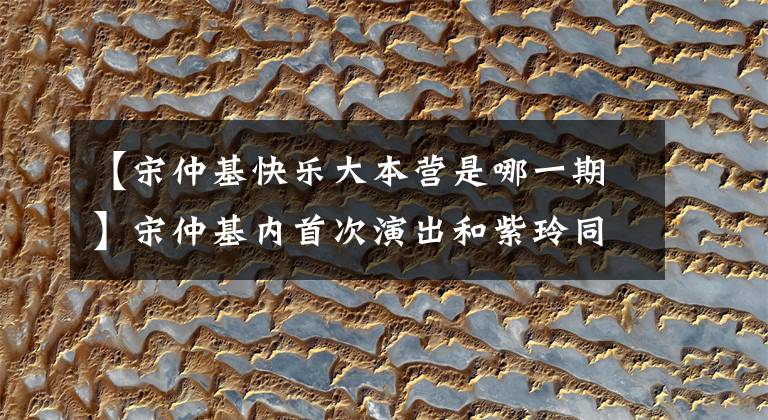 【宋仲基快乐大本营是哪一期】宋仲基内首次演出和紫玲同时录制《快乐大本营》