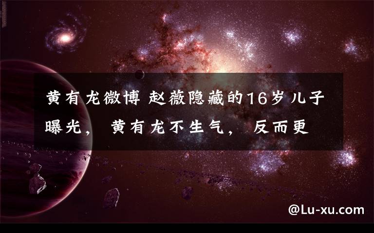 黄有龙微博 赵薇隐藏的16岁儿子曝光, 黄有龙不生气, 反而更宠爱她!