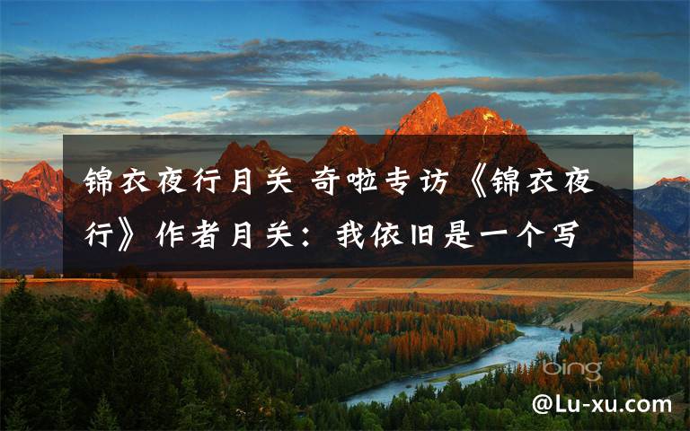 锦衣夜行月关 奇啦专访《锦衣夜行》作者月关:我依旧是一个写故事的人