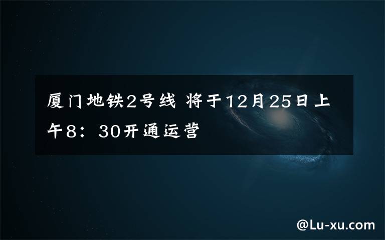 厦门地铁2号线 将于12月25日上午8：30开通运营