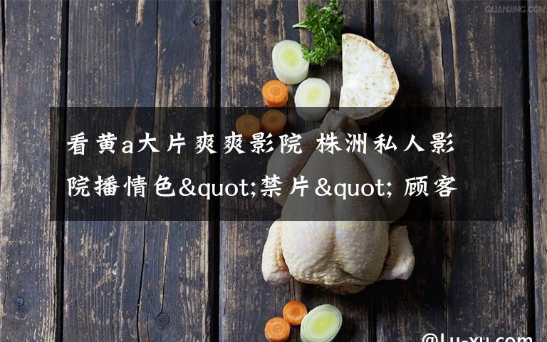 看黄a大片爽爽影院 株洲私人影院播情色"禁片" 顾客中有未成年人