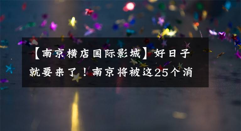 【南京横店国际影城】好日子就要来了！南京将被这25个消息炸毁！