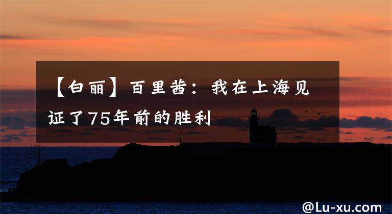 【白丽】百里茜:我在上海见证了75年前的胜利