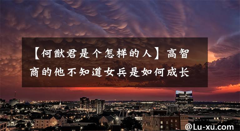 【何猷君是个怎样的人】高智商的他不知道女兵是如何成长的,是普通家庭可以学习的“天才之路”