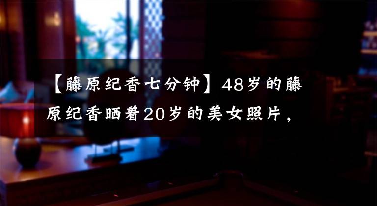 【藤原纪香七分钟】48岁的藤原纪香晒着20岁的美女照片,作为一名白净圆润的大学女生夺冠太轻了。
