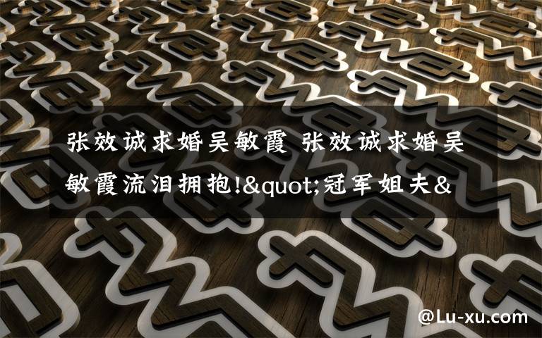 张效诚求婚吴敏霞 张效诚求婚吴敏霞流泪拥抱!"冠军姐夫"为何曾一度"拒绝"求婚?