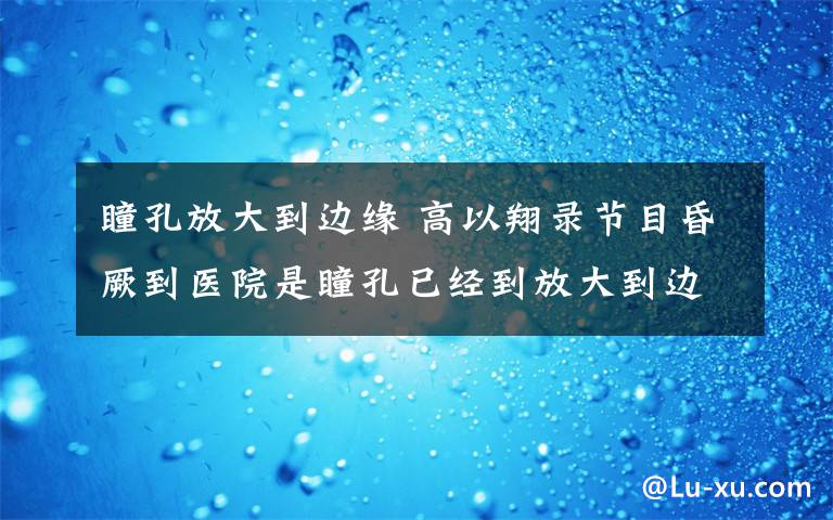 瞳孔放大到边缘 高以翔录节目昏厥到医院是瞳孔已经到放大到边缘