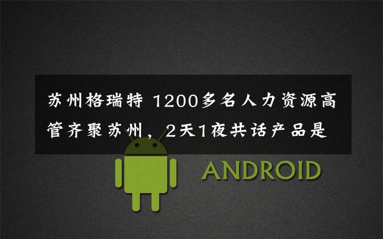 苏州格瑞特 1200多名人力资源高管齐聚苏州,2天1夜共话产品是王道