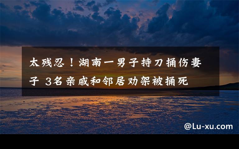 太残忍!湖南一男子持刀捅伤妻子 3名亲戚和邻居劝架被捅死