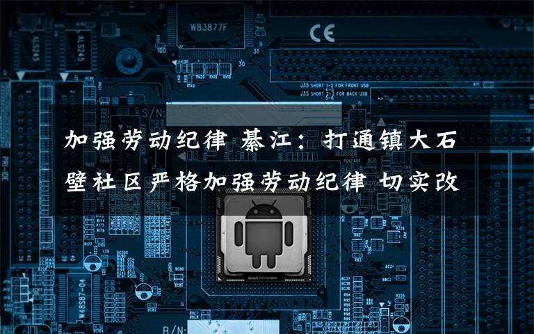 加强劳动纪律 綦江:打通镇大石壁社区严格加强劳动纪律 切实改进工作作风