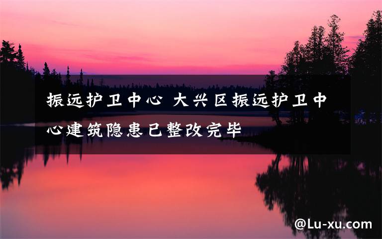 振远护卫中心 大兴区振远护卫中心建筑隐患已整改完毕
