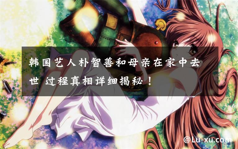 韩国艺人朴智善和母亲在家中去世 过程真相详细揭秘!