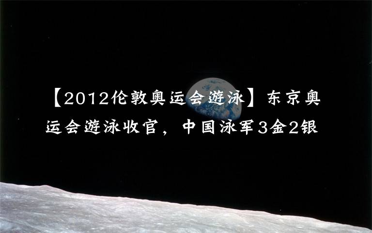【2012伦敦奥运会游泳】东京奥运会游泳收官,中国泳军3金2银1铜亮点多