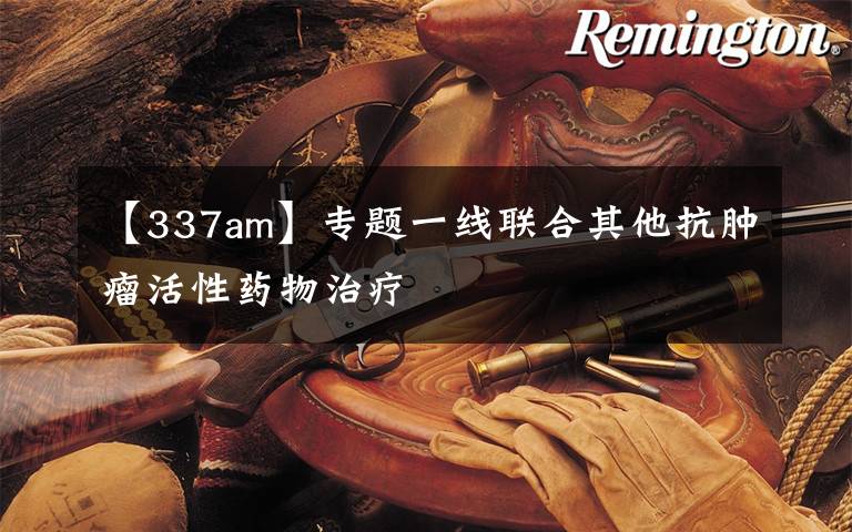 【337am】专题一线联合其他抗肿瘤活性药物治疗