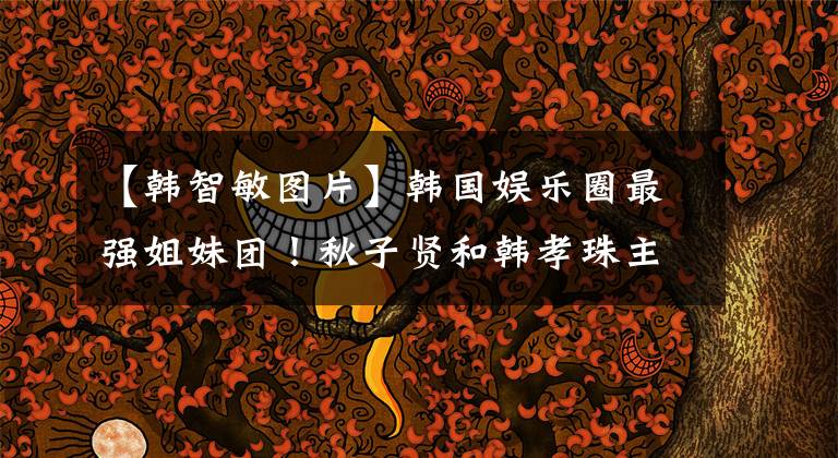 【韩智敏图片】韩国娱乐圈最强姐妹团!秋子贤和韩孝珠主打,果然美女都一起玩了