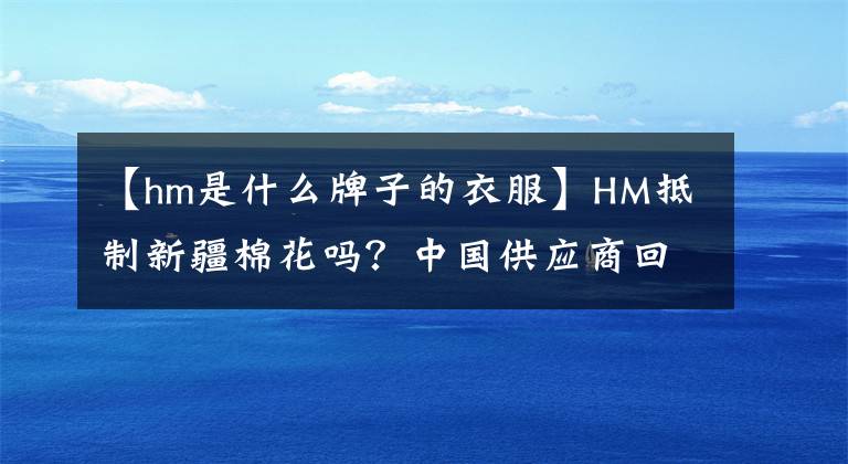 【hm是什么牌子的衣服】HM抵制新疆棉花吗?中国供应商回应