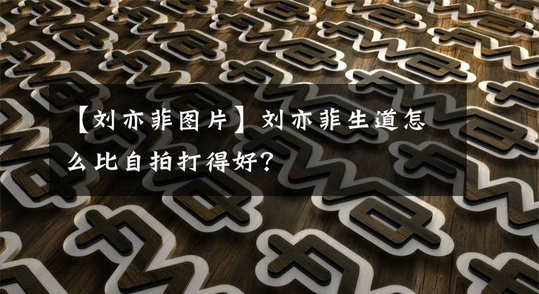 【刘亦菲图片】刘亦菲生道怎么比自拍打得好？