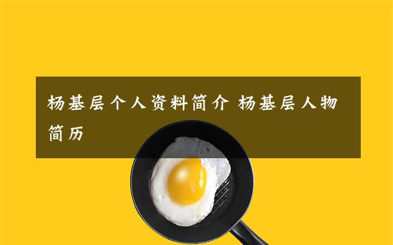 杨基层个人资料简介 杨基层人物简历