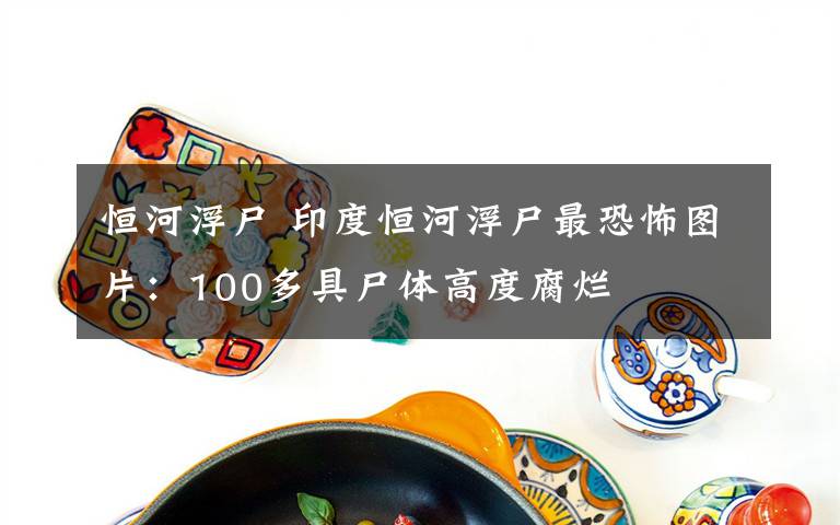 恒河浮尸 印度恒河浮尸最恐怖图片:100多具尸体高度腐烂