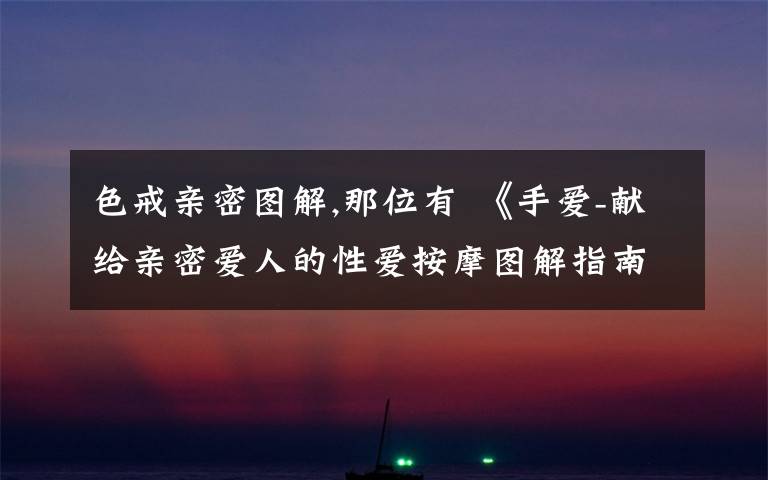 色戒亲密图解,那位有 《手爱-献给亲密爱人的性爱按摩图解指南》的电子书啊 ？ 想学习一下