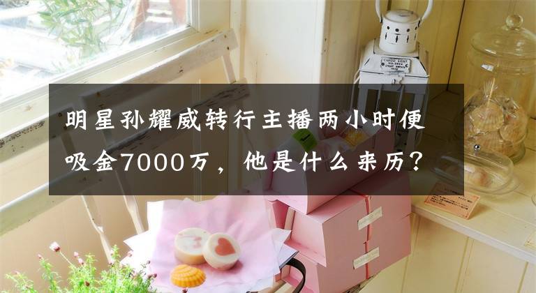 明星孙耀威转行主播两小时便吸金7000万,他是什么来历? 虎牙孙耀威