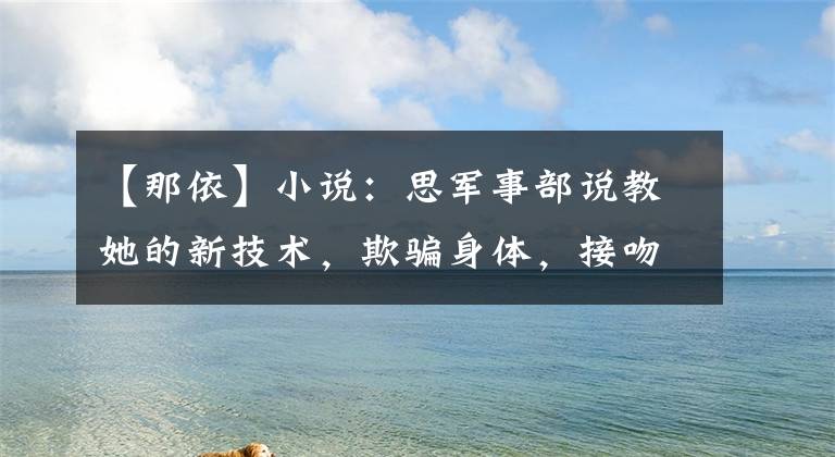 【那依】小说:思军事部说教她的新技术,欺骗身体,接吻,小女孩愚蠢:这技术太棒了。