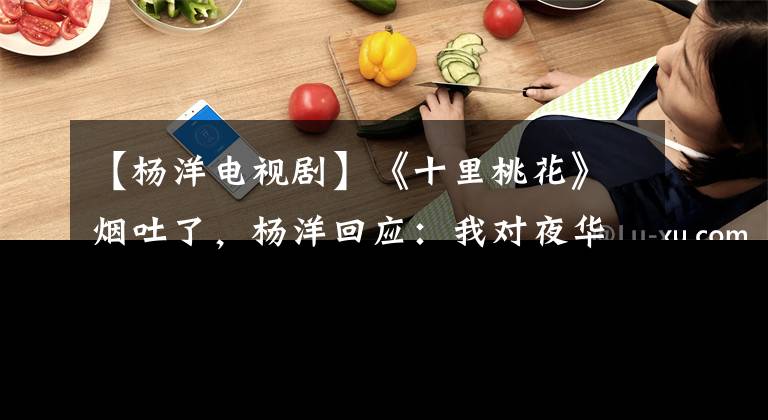 【杨洋电视剧】《十里桃花》烟吐了，杨洋回应：我对夜华的演技比较满意