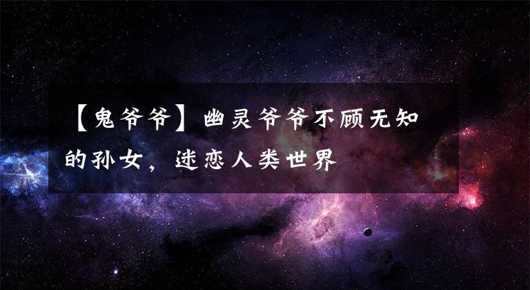 【鬼爷爷】幽灵爷爷不顾无知的孙女,迷恋人类世界